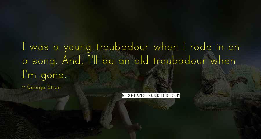 George Strait Quotes: I was a young troubadour when I rode in on a song. And, I'll be an old troubadour when I'm gone.