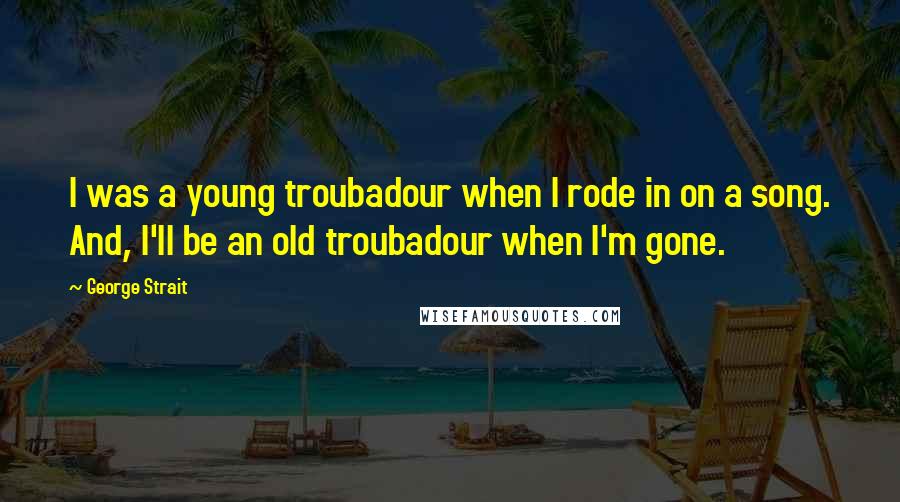 George Strait Quotes: I was a young troubadour when I rode in on a song. And, I'll be an old troubadour when I'm gone.