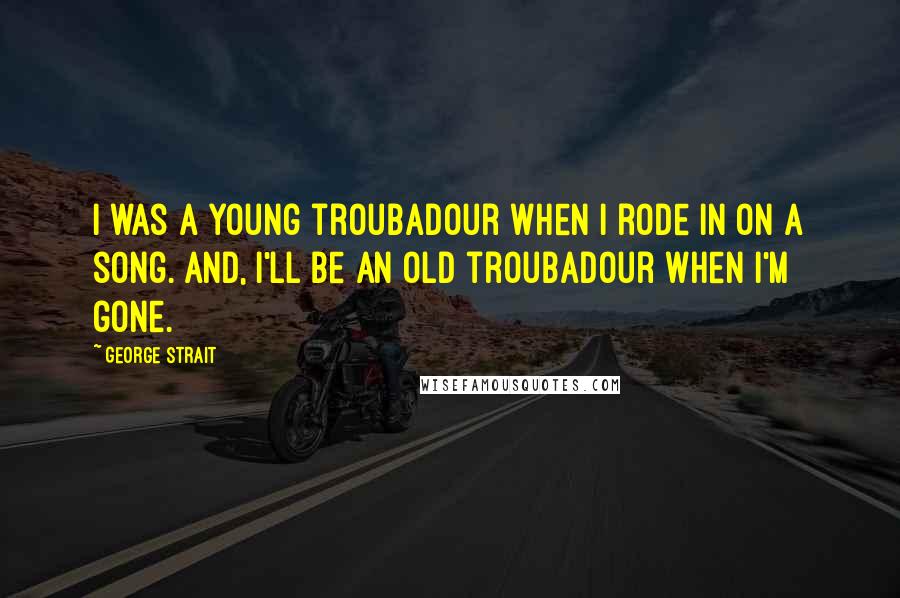 George Strait Quotes: I was a young troubadour when I rode in on a song. And, I'll be an old troubadour when I'm gone.