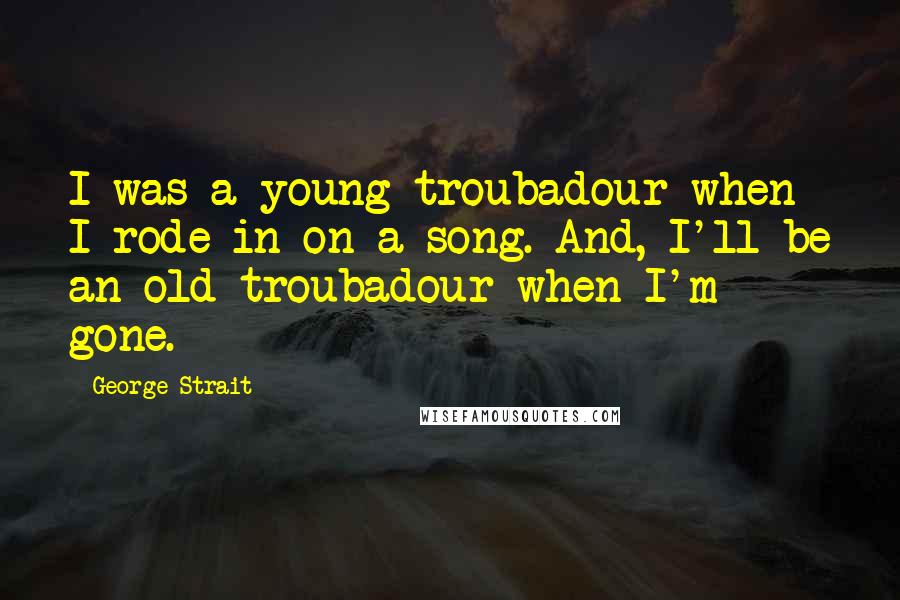 George Strait Quotes: I was a young troubadour when I rode in on a song. And, I'll be an old troubadour when I'm gone.