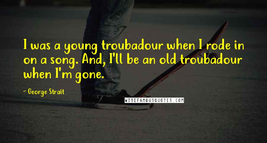 George Strait Quotes: I was a young troubadour when I rode in on a song. And, I'll be an old troubadour when I'm gone.