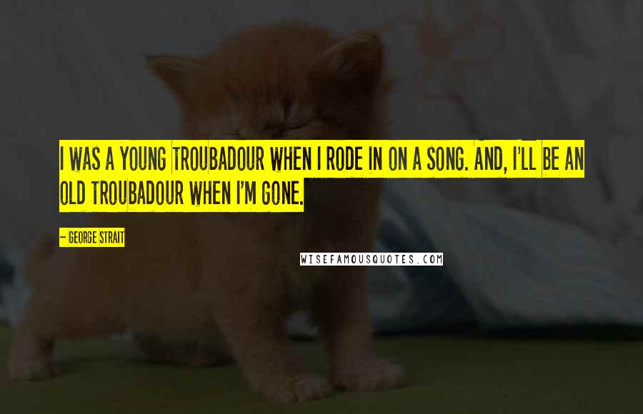 George Strait Quotes: I was a young troubadour when I rode in on a song. And, I'll be an old troubadour when I'm gone.