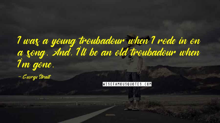 George Strait Quotes: I was a young troubadour when I rode in on a song. And, I'll be an old troubadour when I'm gone.