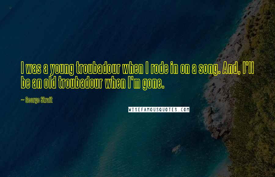 George Strait Quotes: I was a young troubadour when I rode in on a song. And, I'll be an old troubadour when I'm gone.