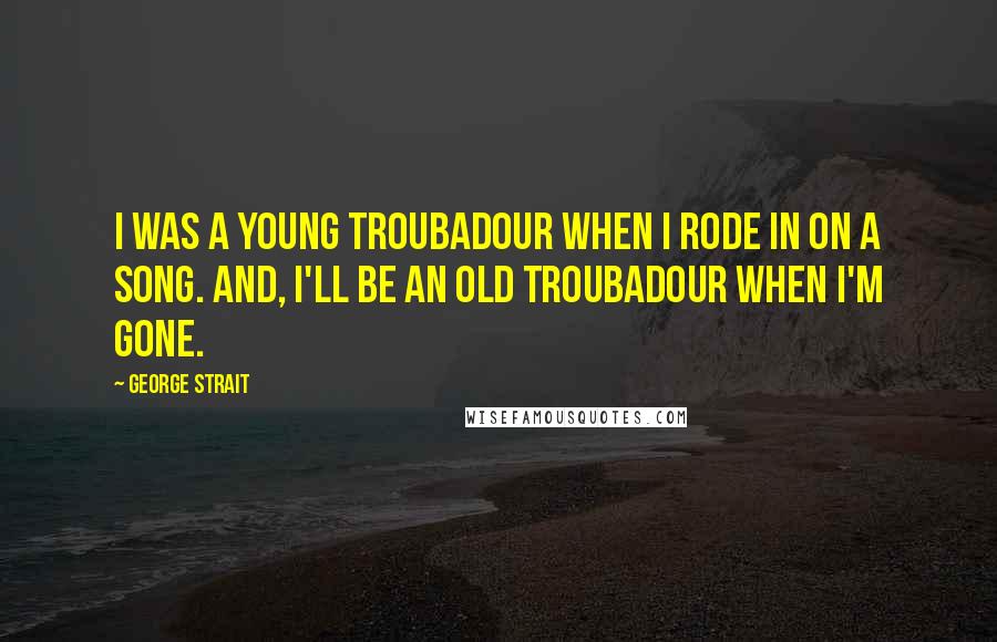 George Strait Quotes: I was a young troubadour when I rode in on a song. And, I'll be an old troubadour when I'm gone.