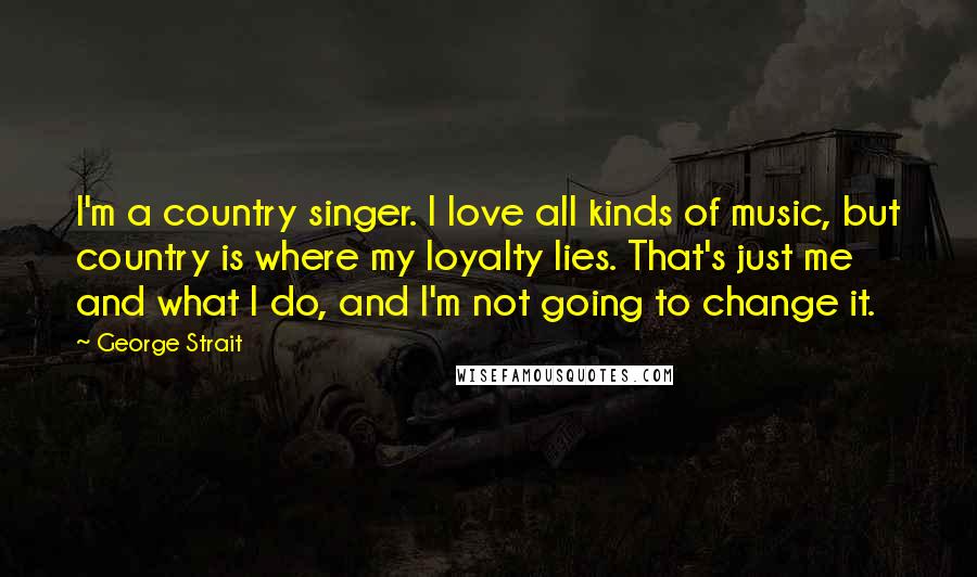 George Strait Quotes: I'm a country singer. I love all kinds of music, but country is where my loyalty lies. That's just me and what I do, and I'm not going to change it.