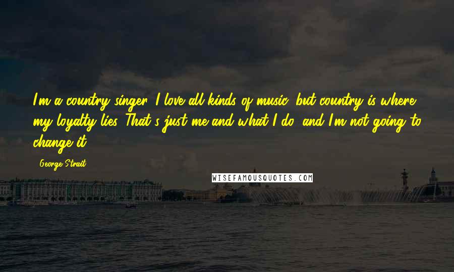 George Strait Quotes: I'm a country singer. I love all kinds of music, but country is where my loyalty lies. That's just me and what I do, and I'm not going to change it.