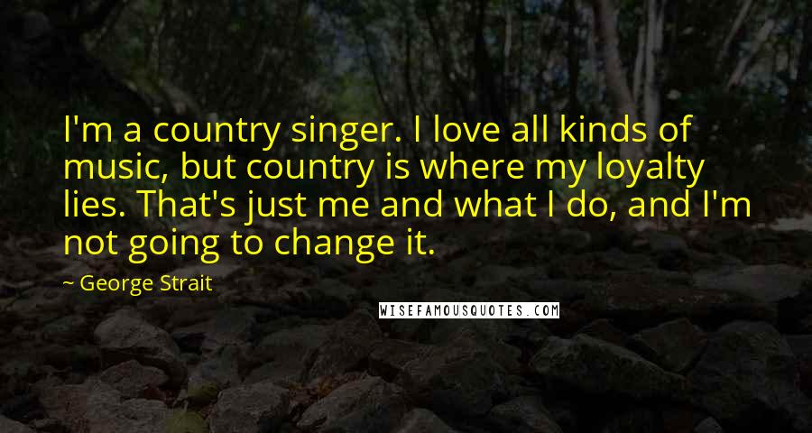 George Strait Quotes: I'm a country singer. I love all kinds of music, but country is where my loyalty lies. That's just me and what I do, and I'm not going to change it.