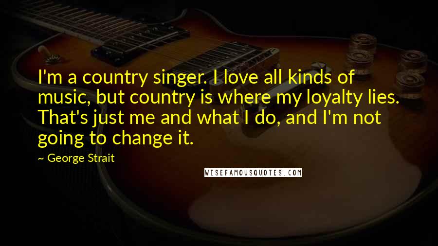 George Strait Quotes: I'm a country singer. I love all kinds of music, but country is where my loyalty lies. That's just me and what I do, and I'm not going to change it.