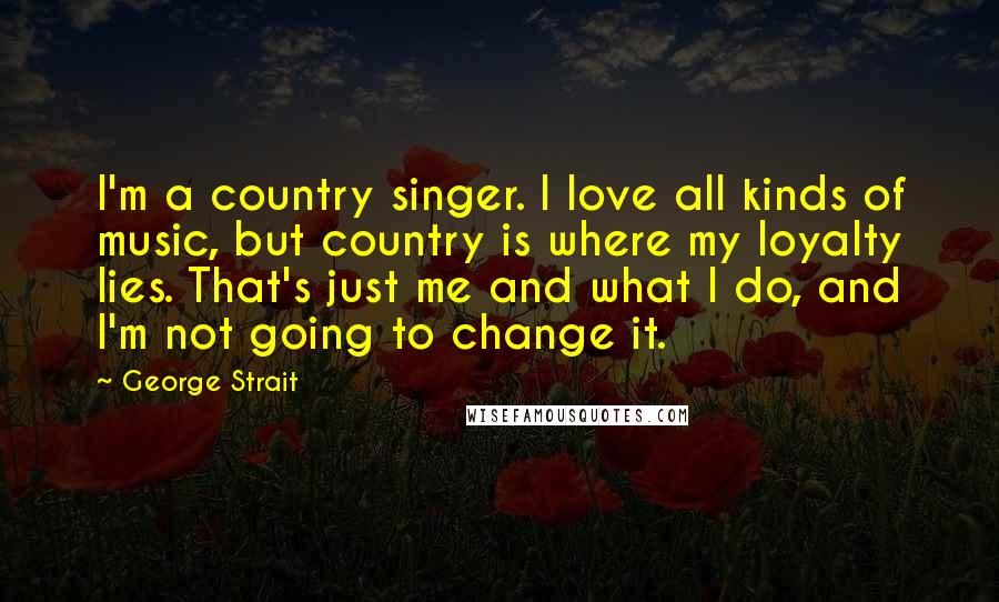 George Strait Quotes: I'm a country singer. I love all kinds of music, but country is where my loyalty lies. That's just me and what I do, and I'm not going to change it.