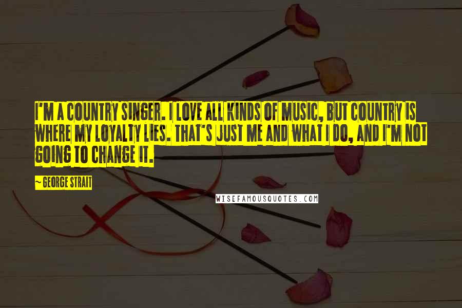 George Strait Quotes: I'm a country singer. I love all kinds of music, but country is where my loyalty lies. That's just me and what I do, and I'm not going to change it.