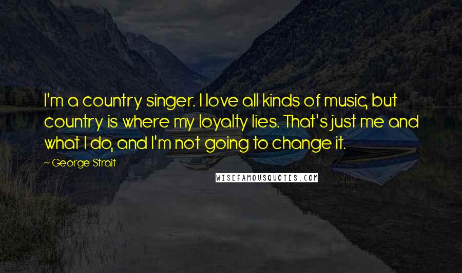 George Strait Quotes: I'm a country singer. I love all kinds of music, but country is where my loyalty lies. That's just me and what I do, and I'm not going to change it.