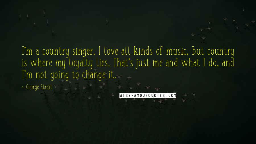 George Strait Quotes: I'm a country singer. I love all kinds of music, but country is where my loyalty lies. That's just me and what I do, and I'm not going to change it.