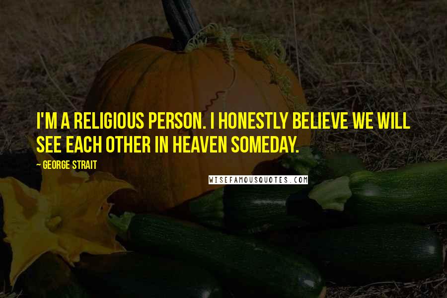 George Strait Quotes: I'm a religious person. I honestly believe we will see each other in heaven someday.