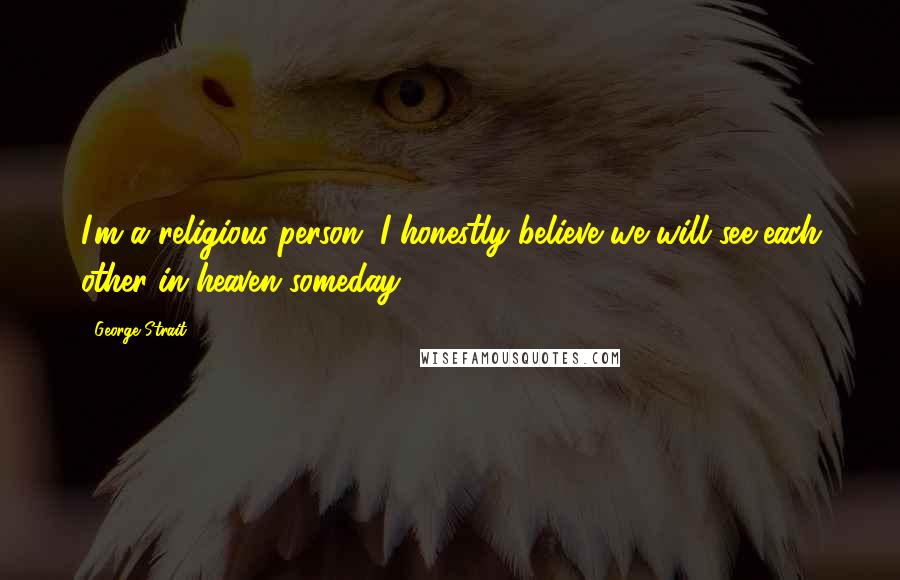 George Strait Quotes: I'm a religious person. I honestly believe we will see each other in heaven someday.