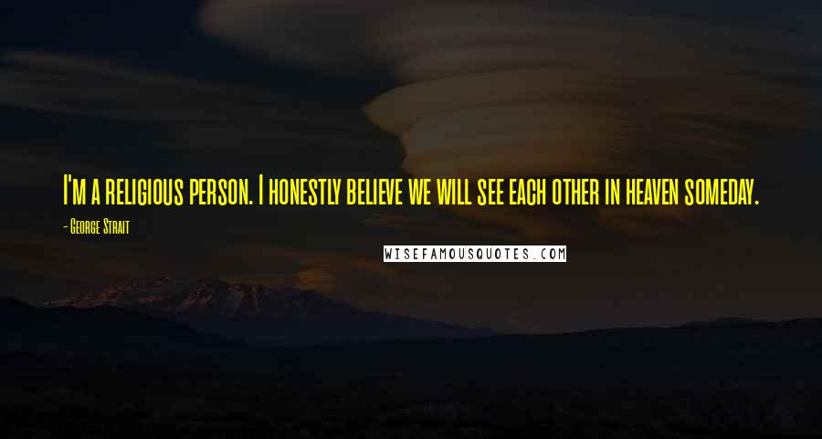 George Strait Quotes: I'm a religious person. I honestly believe we will see each other in heaven someday.