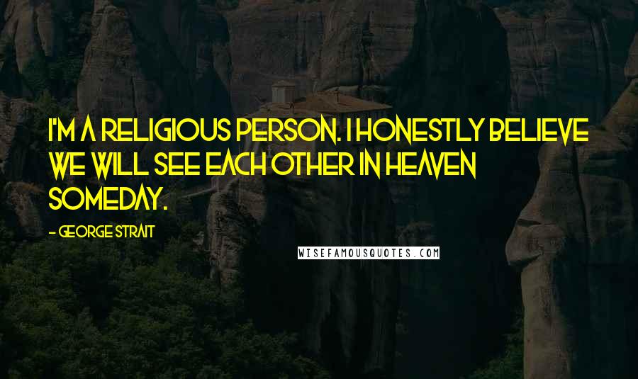 George Strait Quotes: I'm a religious person. I honestly believe we will see each other in heaven someday.