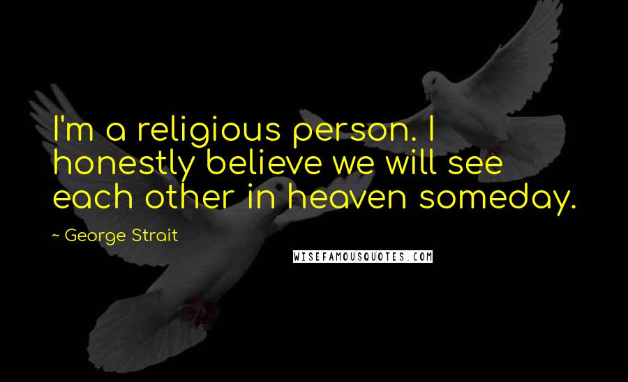 George Strait Quotes: I'm a religious person. I honestly believe we will see each other in heaven someday.
