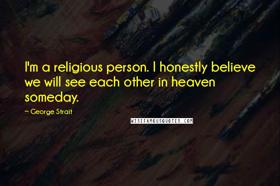 George Strait Quotes: I'm a religious person. I honestly believe we will see each other in heaven someday.