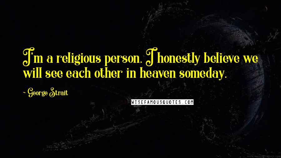 George Strait Quotes: I'm a religious person. I honestly believe we will see each other in heaven someday.