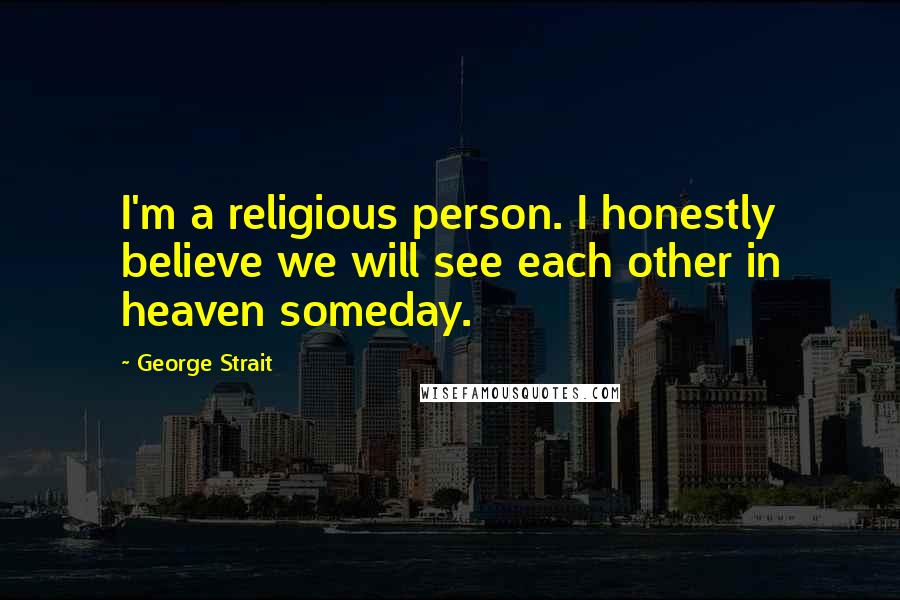 George Strait Quotes: I'm a religious person. I honestly believe we will see each other in heaven someday.