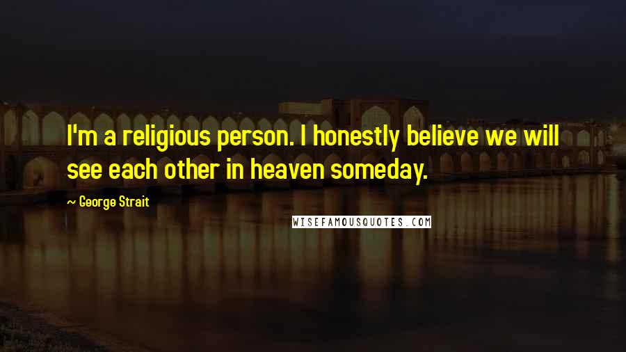 George Strait Quotes: I'm a religious person. I honestly believe we will see each other in heaven someday.