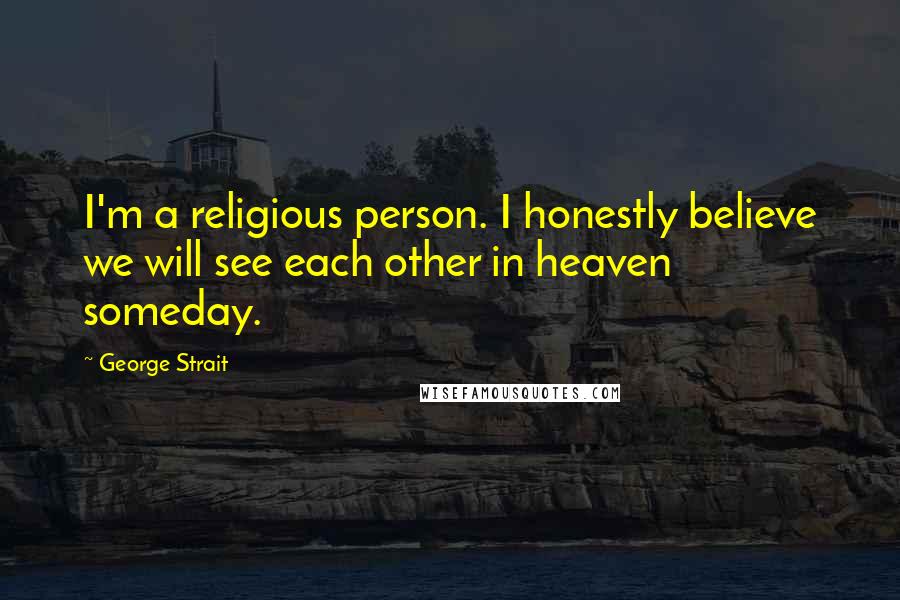 George Strait Quotes: I'm a religious person. I honestly believe we will see each other in heaven someday.