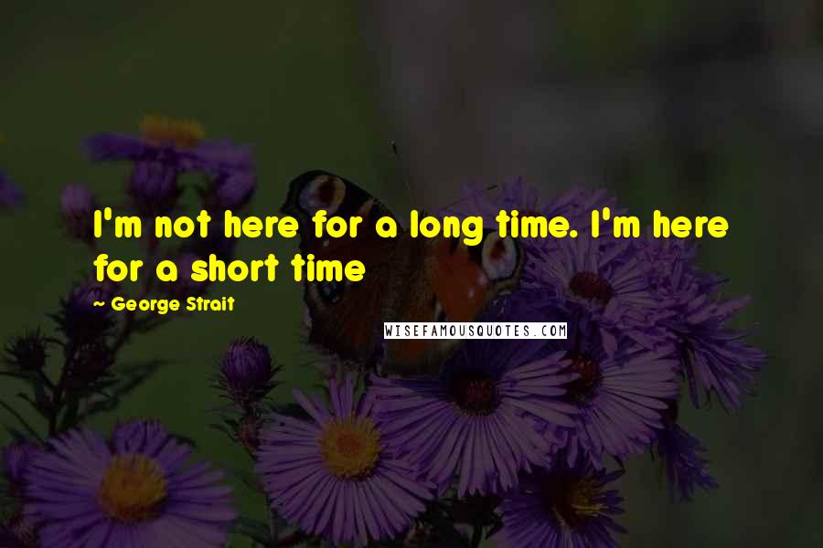 George Strait Quotes: I'm not here for a long time. I'm here for a short time