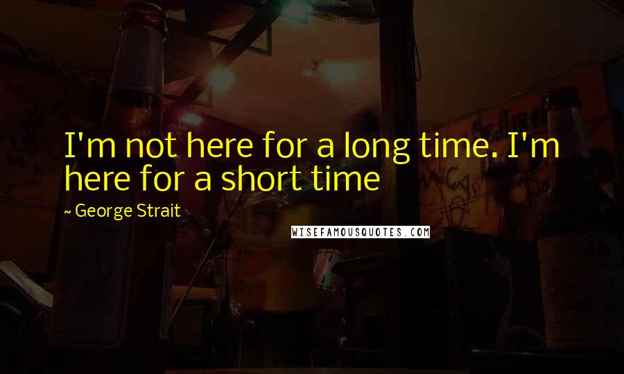 George Strait Quotes: I'm not here for a long time. I'm here for a short time