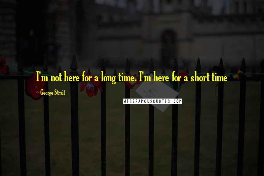 George Strait Quotes: I'm not here for a long time. I'm here for a short time