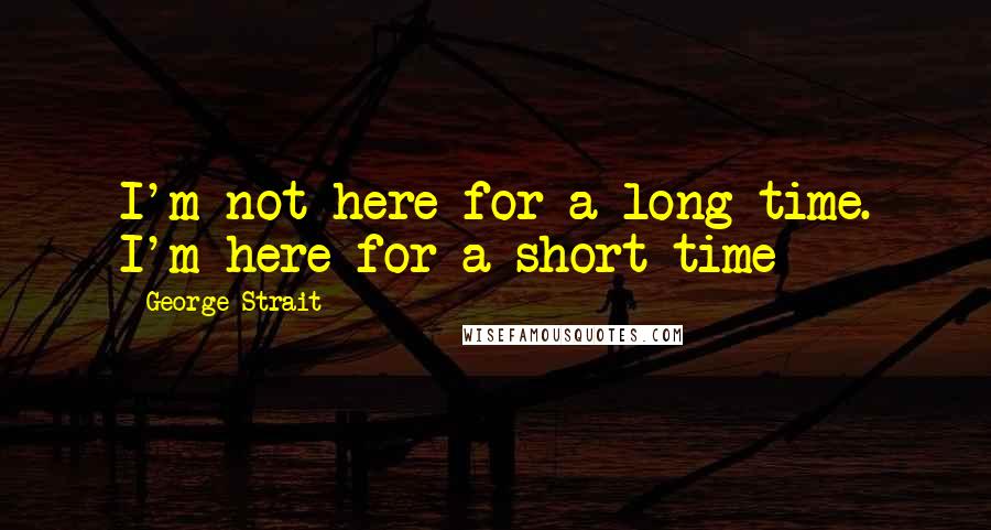 George Strait Quotes: I'm not here for a long time. I'm here for a short time