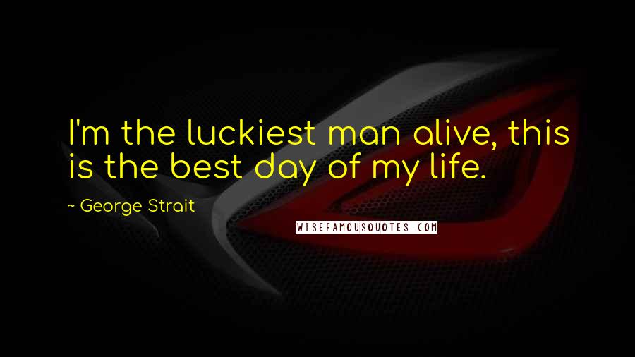 George Strait Quotes: I'm the luckiest man alive, this is the best day of my life.