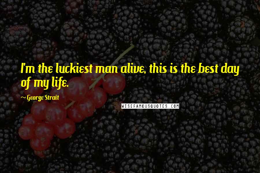 George Strait Quotes: I'm the luckiest man alive, this is the best day of my life.