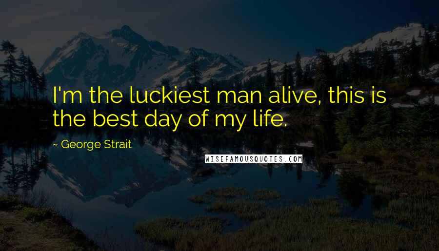 George Strait Quotes: I'm the luckiest man alive, this is the best day of my life.