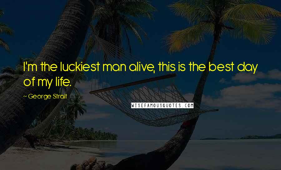 George Strait Quotes: I'm the luckiest man alive, this is the best day of my life.