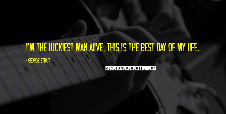 George Strait Quotes: I'm the luckiest man alive, this is the best day of my life.