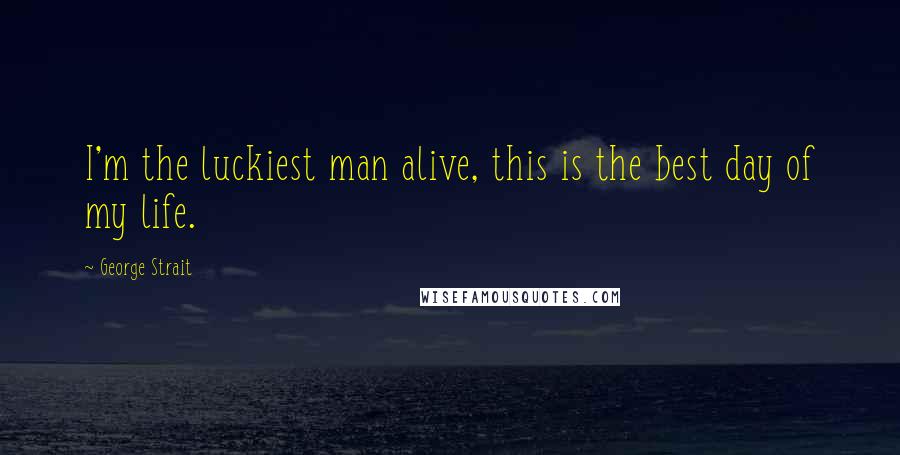 George Strait Quotes: I'm the luckiest man alive, this is the best day of my life.