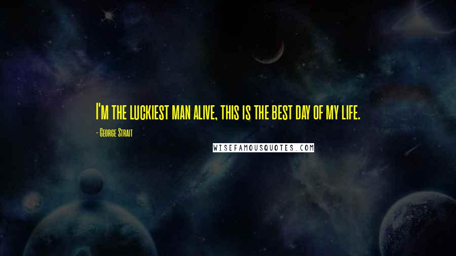 George Strait Quotes: I'm the luckiest man alive, this is the best day of my life.