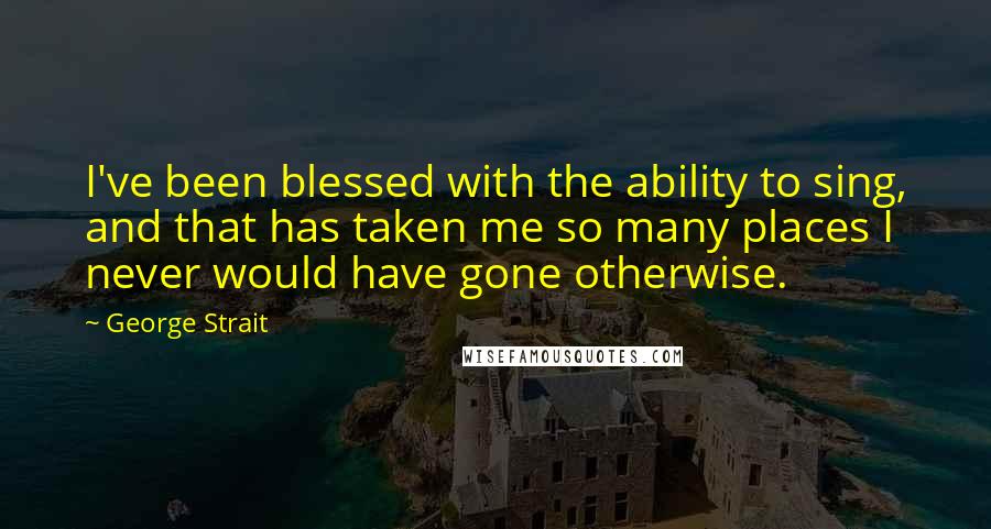 George Strait Quotes: I've been blessed with the ability to sing, and that has taken me so many places I never would have gone otherwise.
