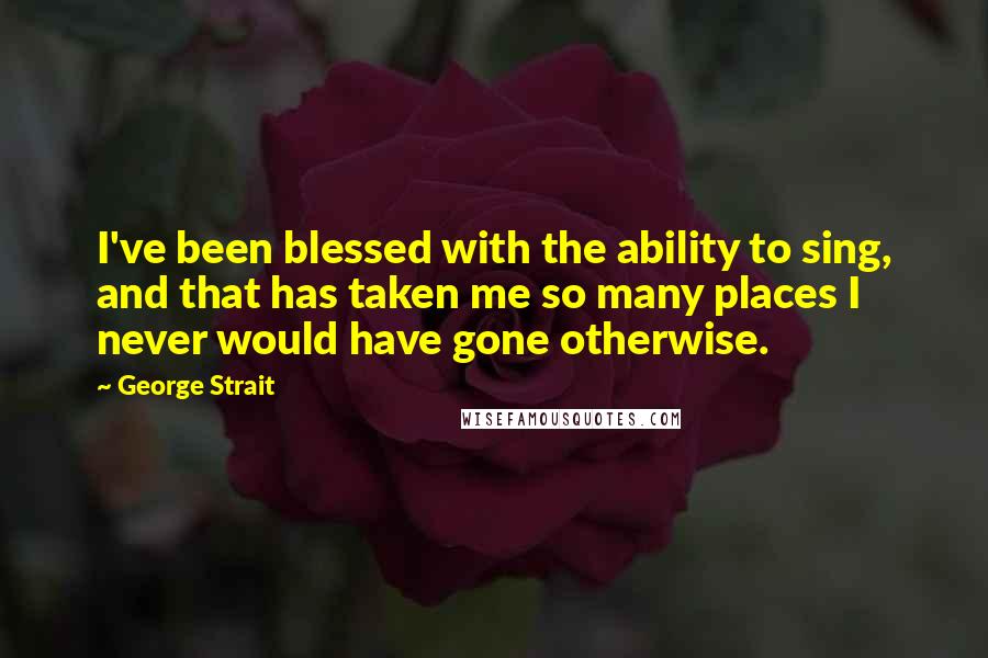 George Strait Quotes: I've been blessed with the ability to sing, and that has taken me so many places I never would have gone otherwise.