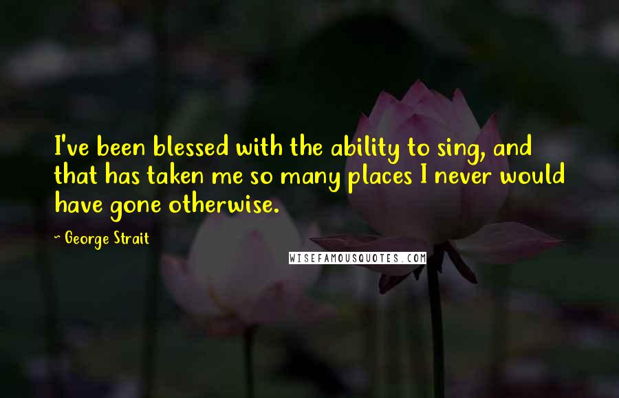 George Strait Quotes: I've been blessed with the ability to sing, and that has taken me so many places I never would have gone otherwise.