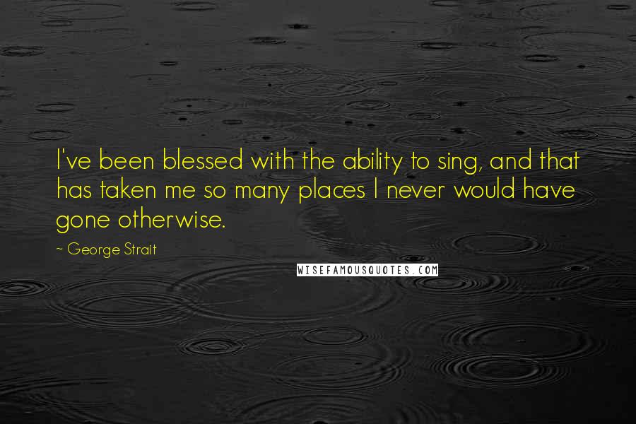 George Strait Quotes: I've been blessed with the ability to sing, and that has taken me so many places I never would have gone otherwise.