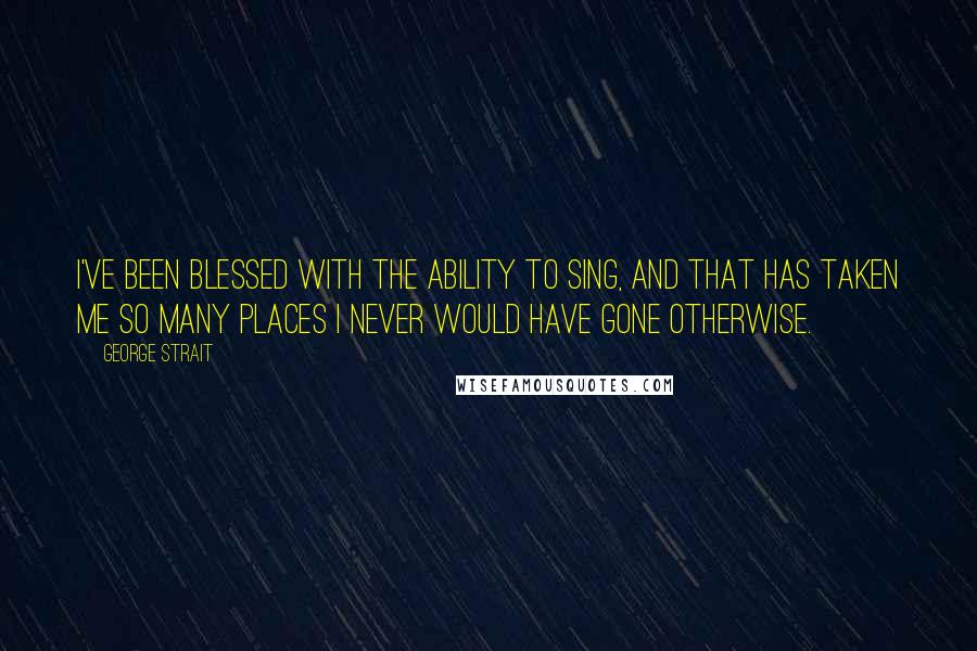 George Strait Quotes: I've been blessed with the ability to sing, and that has taken me so many places I never would have gone otherwise.