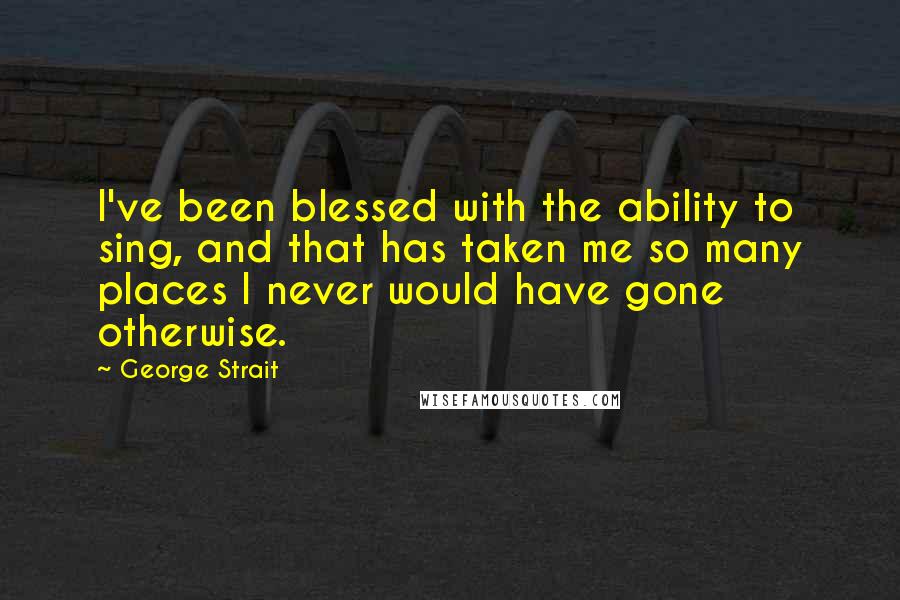 George Strait Quotes: I've been blessed with the ability to sing, and that has taken me so many places I never would have gone otherwise.