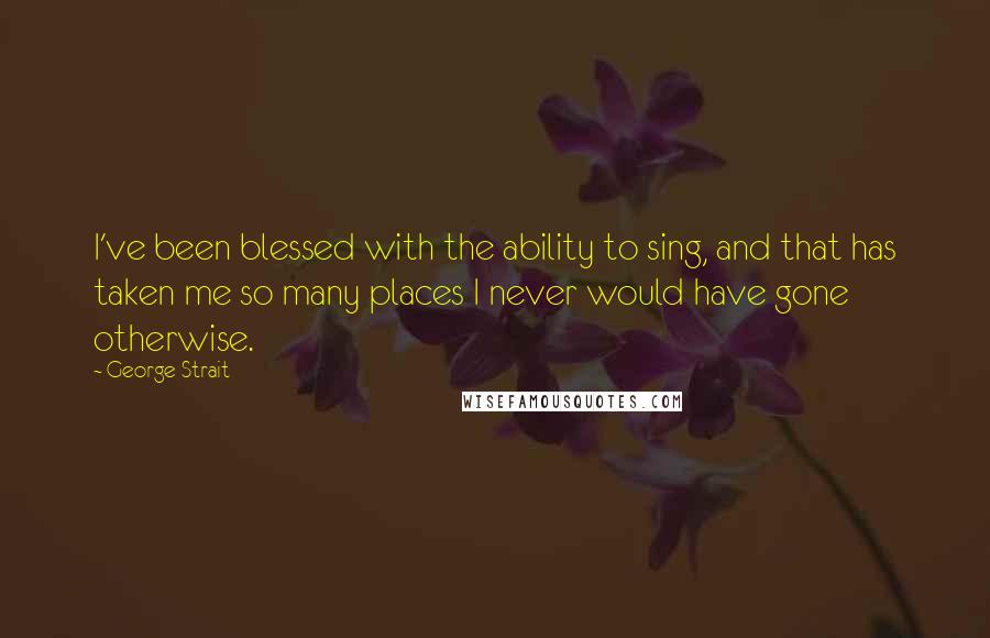 George Strait Quotes: I've been blessed with the ability to sing, and that has taken me so many places I never would have gone otherwise.