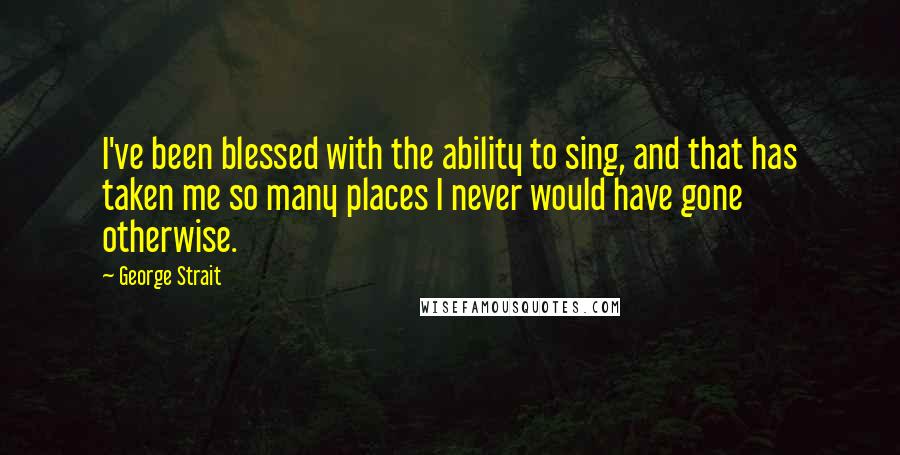 George Strait Quotes: I've been blessed with the ability to sing, and that has taken me so many places I never would have gone otherwise.