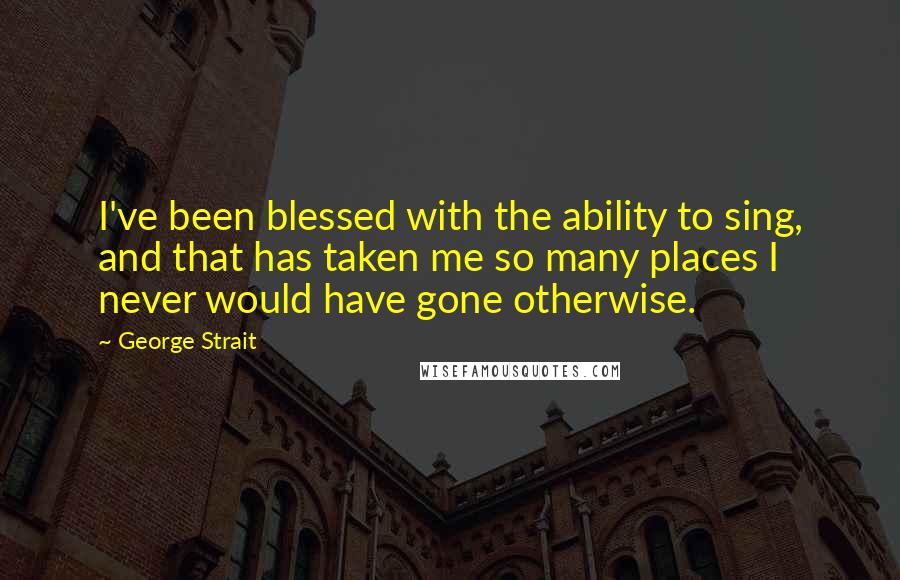 George Strait Quotes: I've been blessed with the ability to sing, and that has taken me so many places I never would have gone otherwise.