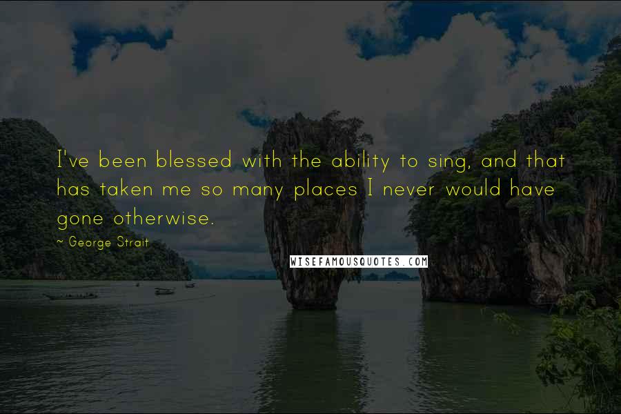 George Strait Quotes: I've been blessed with the ability to sing, and that has taken me so many places I never would have gone otherwise.