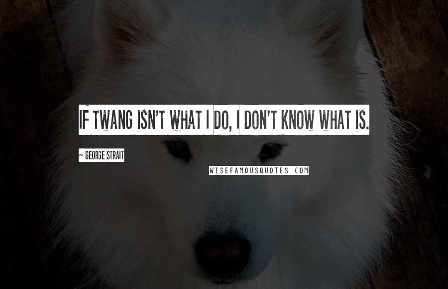 George Strait Quotes: If twang isn't what I do, I don't know what is.