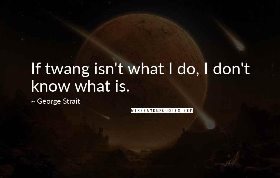 George Strait Quotes: If twang isn't what I do, I don't know what is.